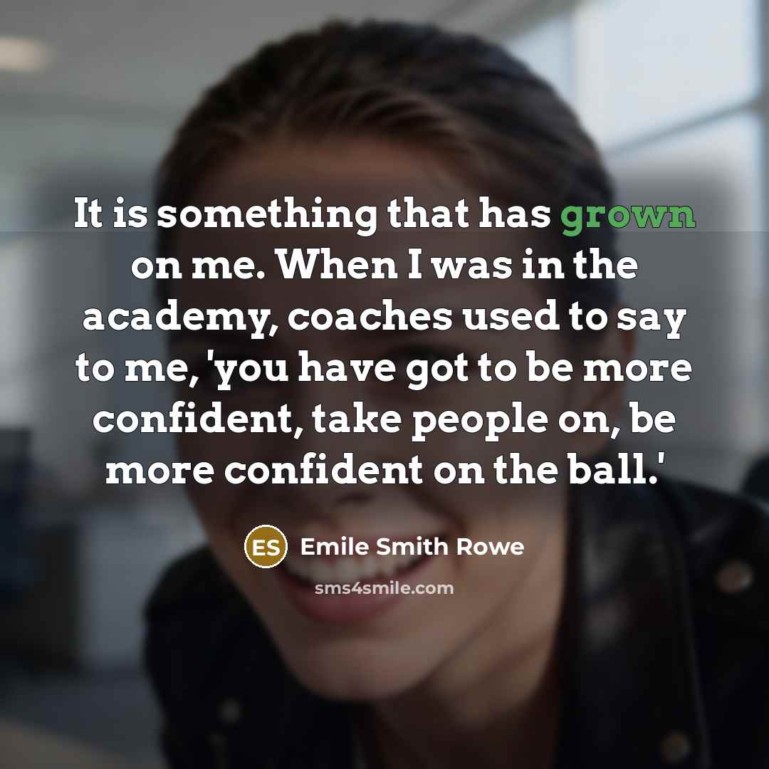 “It is something that has grown on me. When I was in the academy, coaches used to say to me, 'you have got to be more confident, take people on, be more confident on the ball.'” quote by Emile Smith Rowe