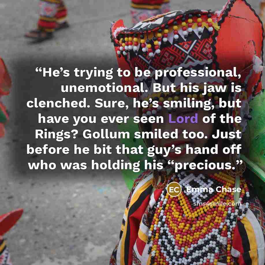 “He’s trying to be professional, unemotional. But his jaw is clenched. Sure, he’s smiling, but have you ever seen Lord of the Rings? Gollum smiled too. Just before he bit that guy’s hand off who was holding his “precious.” quote by Emma Chase