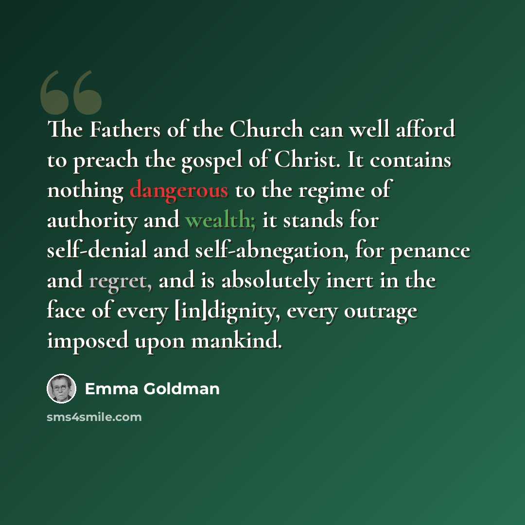 “The Fathers of the Church can well afford to preach the gospel of Christ. It contains nothing dangerous to the regime of authority and wealth; it stands for self-denial and self-abnegation, for penance and regret, and is absolutely inert in the face of every [in]dignity, every outrage imposed upon…” quote by Emma Goldman