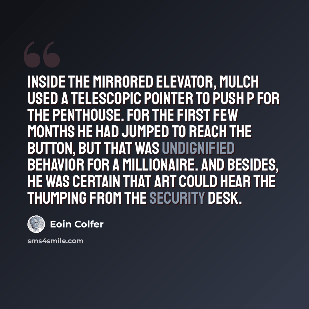 “Inside the mirrored elevator, Mulch used a telescopic pointer to push P for the penthouse. For the first few months he had jumped to reach the button, but that was undignified behavior for a millionaire. And besides, he was certain that Art could hear the thumping from the security desk.” quote by Eoin Colfer