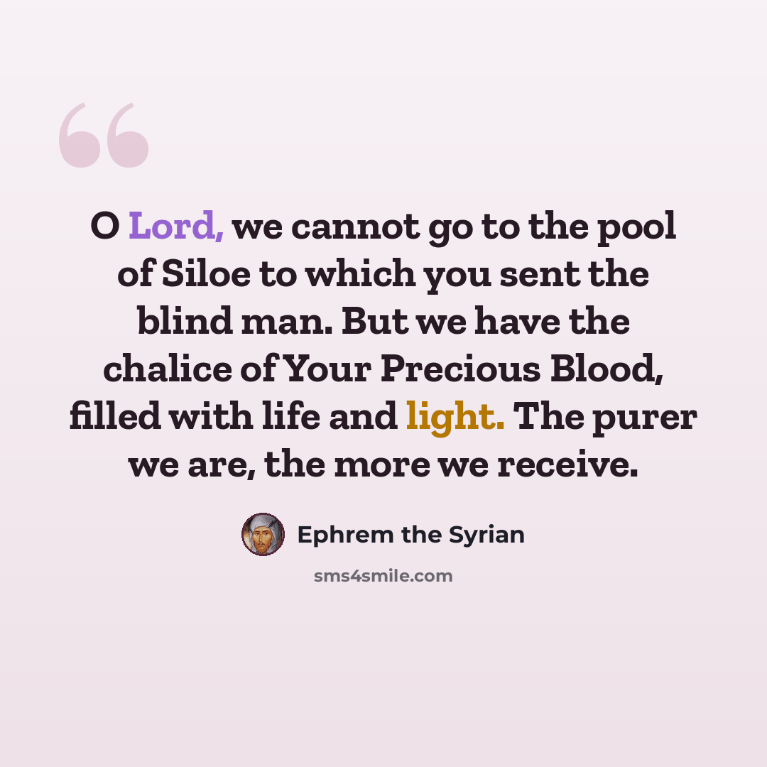 “O Lord, we cannot go to the pool of Siloe to which you sent the blind man. But we have the chalice of Your Precious Blood, filled with life and light. The purer we are, the more we receive.” quote by Ephrem the Syrian