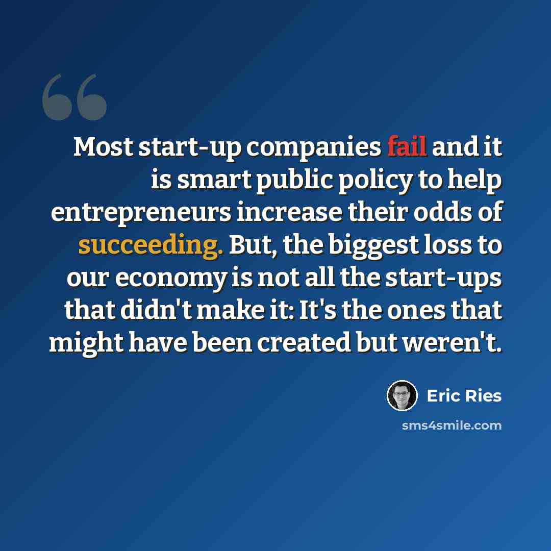 “Most start-up companies fail and it is smart public policy to help entrepreneurs increase their odds of succeeding. But, the biggest loss to our economy is not all the start-ups that didn't make it: It's the ones that might have been created but weren't.” quote by Eric Ries