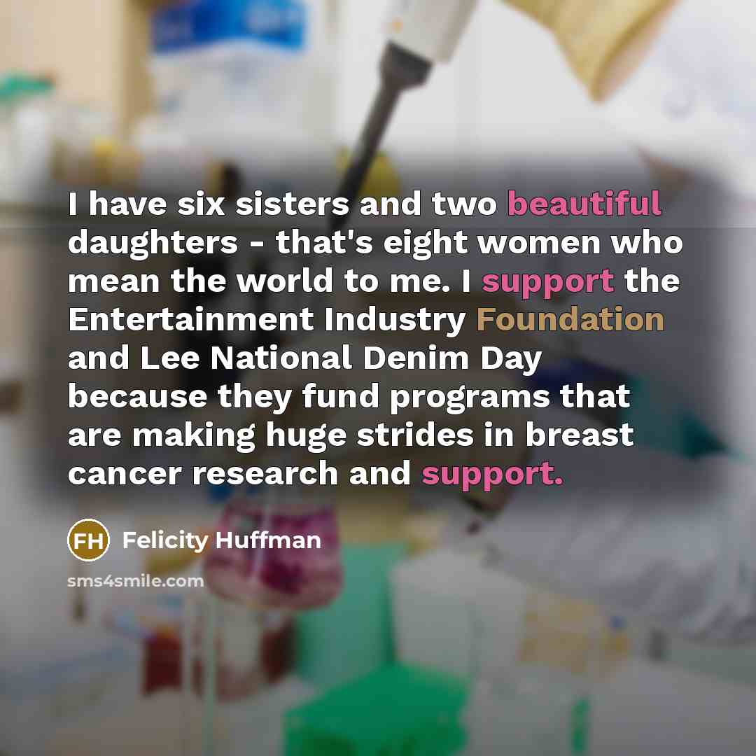 “I have six sisters and two beautiful daughters - that's eight women who mean the world to me. I support the Entertainment Industry Foundation and Lee National Denim Day because they fund programs that are making huge strides in breast cancer research and support.” quote by Felicity Huffman