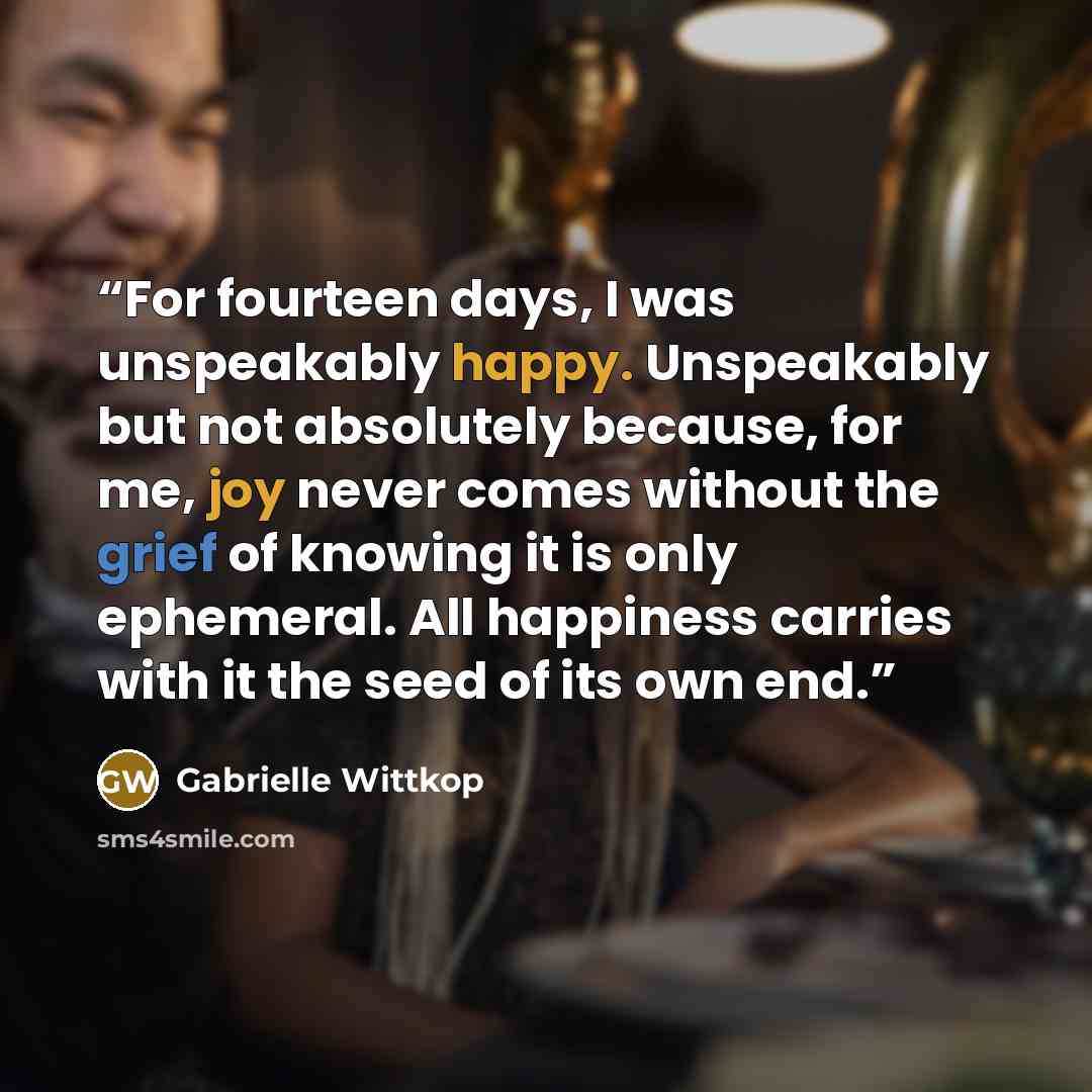 “For fourteen days, I was unspeakably happy. Unspeakably but not absolutely because, for me, joy never comes without the grief of knowing it is only ephemeral. All happiness carries with it the seed of its own end.” quote by Gabrielle Wittkop