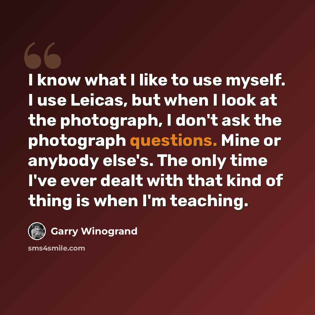 “I know what I like to use myself. I use Leicas, but when I look at the photograph, I don't ask the photograph questions. Mine or anybody else's. The only time I've ever dealt with that kind of thing is when I'm teaching.” quote by Garry Winogrand