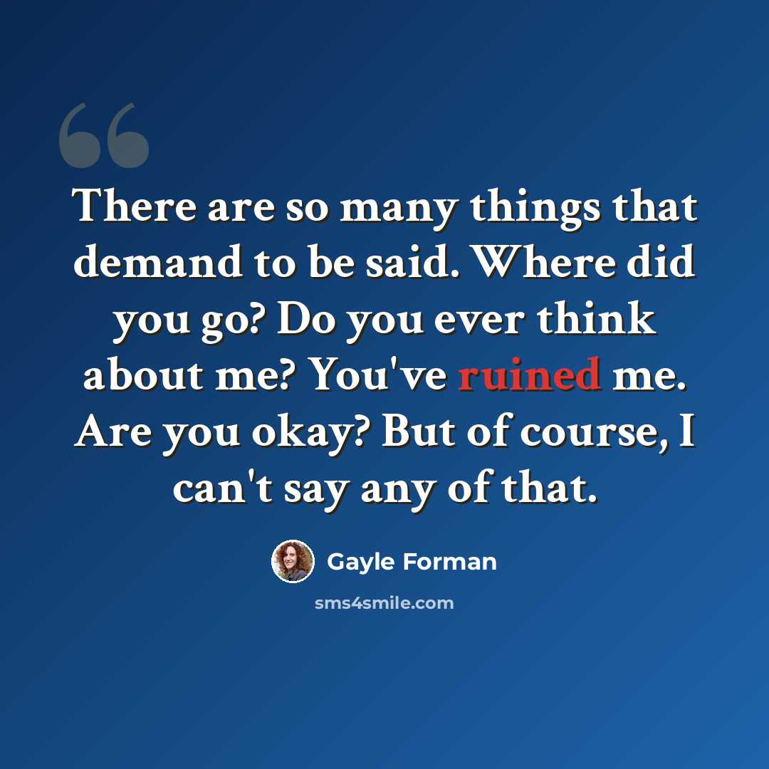 “There are so many things that demand to be said. Where did you go? Do you ever think about me? You've ruined me. Are you okay? But of course, I can't say any of that.” quote by Gayle Forman