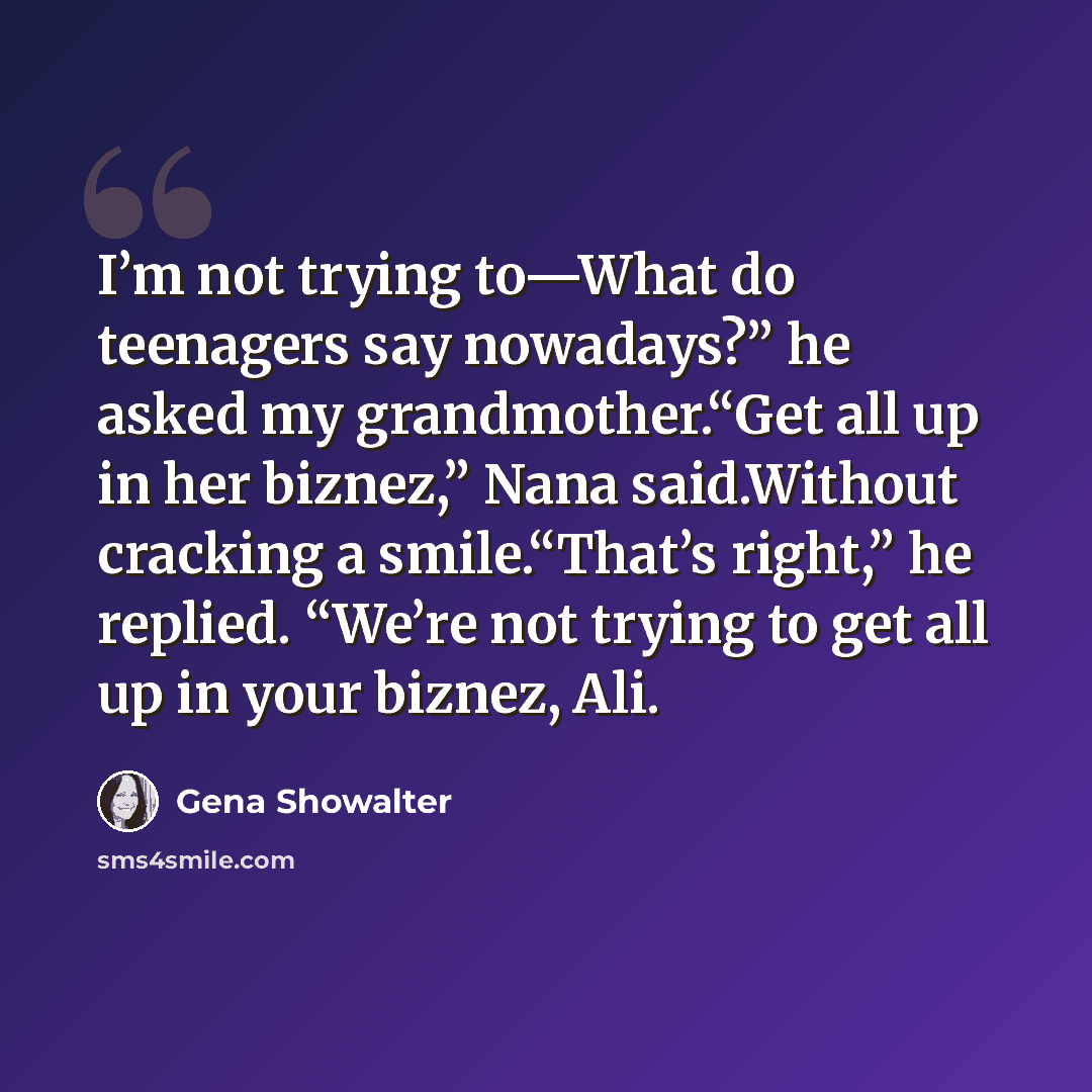 “I’m not trying to—What do teenagers say nowadays?” he asked my grandmother.“Get all up in her biznez,” Nana said.Without cracking a smile.“That’s right,” he replied. “We’re not trying to get all up in your biznez, Ali.” quote by Gena Showalter