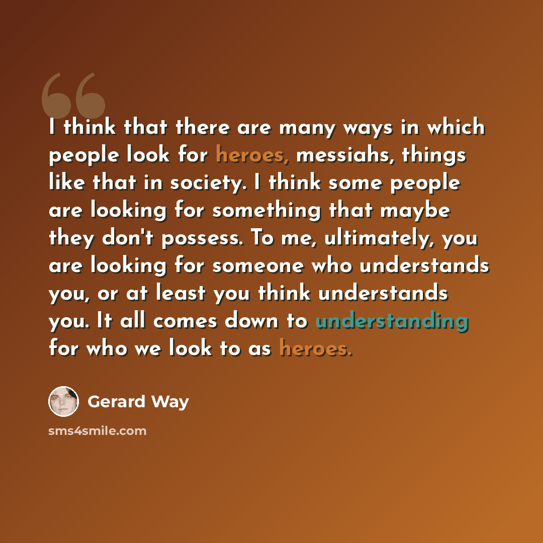 “I think that there are many ways in which people look for heroes, messiahs, things like that in society. I think some people are looking for something that maybe they don't possess. To me, ultimately, you are looking for someone who understands you, or at least you think understands you. It all…” quote by Gerard Way
