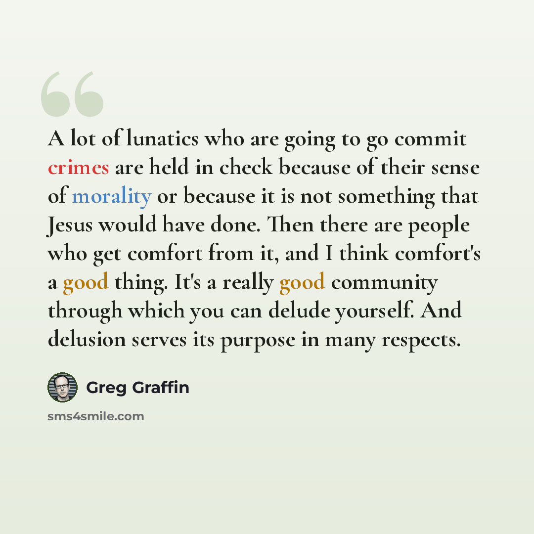 “A lot of lunatics who are going to go commit crimes are held in check because of their sense of morality or because it is not something that Jesus would have done. Then there are people who get comfort from it, and I think comfort's a good thing. It's a really good community through which you can…” quote by Greg Graffin