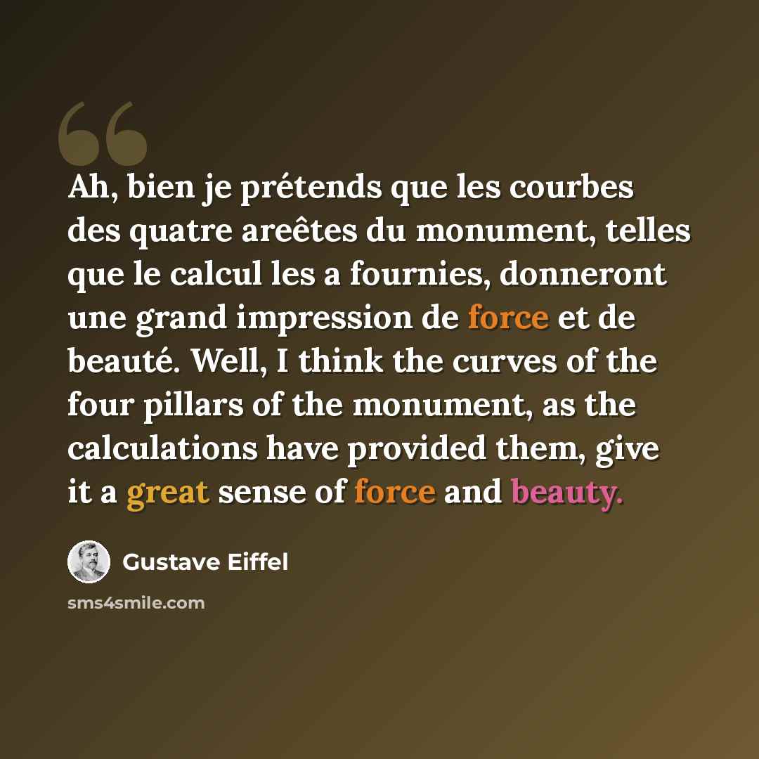 “Ah, bien je prétends que les courbes des quatre areêtes du monument, telles que le calcul les a fournies, donneront une grand impression de force et de beauté. Well, I think the curves of the four pillars of the monument, as the calculations have provided them, give it a great sense of force and…” quote by Gustave Eiffel