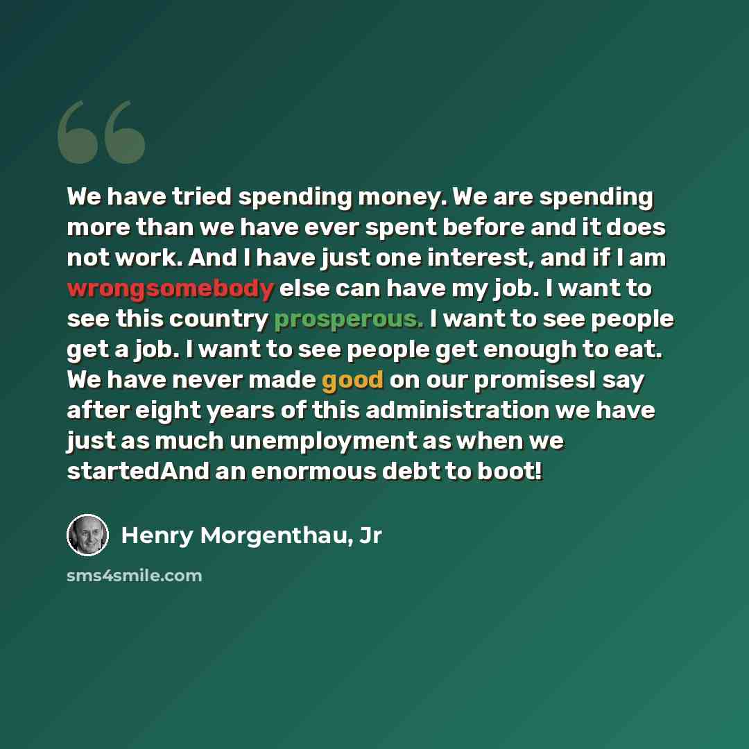 “We have tried spending money. We are spending more than we have ever spent before and it does not work. And I have just one interest, and if I am wrongsomebody else can have my job. I want to see this country prosperous. I want to see people get a job. I want to see people get enough to eat. We…” quote by Henry Morgenthau, Jr