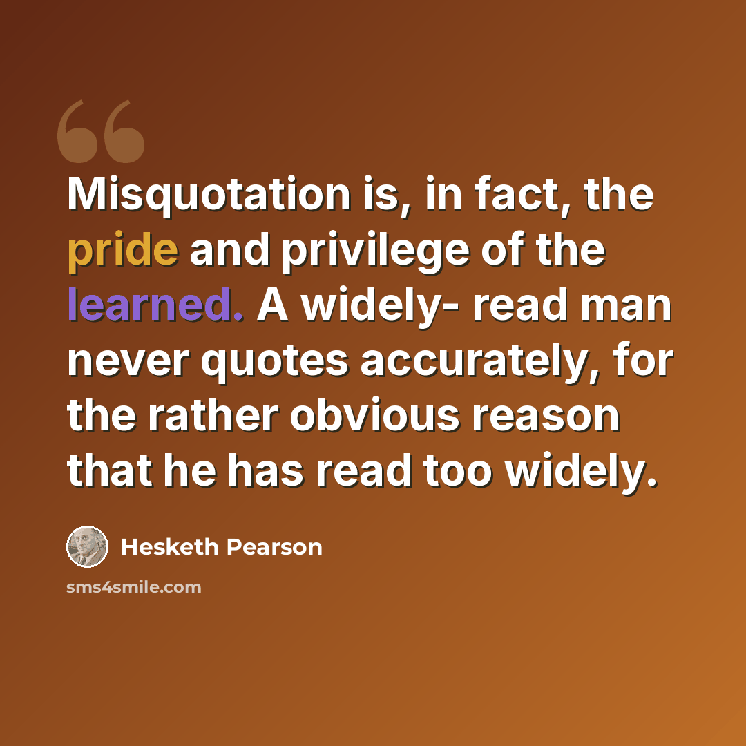 “Misquotation is, in fact, the pride and privilege of the learned. A widely- read man never quotes accurately, for the rather obvious reason that he has read too widely.” quote by Hesketh Pearson