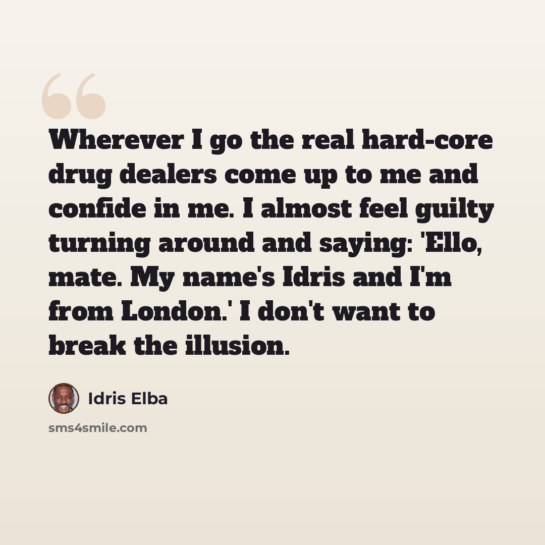 “Wherever I go the real hard-core drug dealers come up to me and confide in me. I almost feel guilty turning around and saying: 'Ello, mate. My name's Idris and I'm from London.' I don't want to break the illusion.” quote by Idris Elba