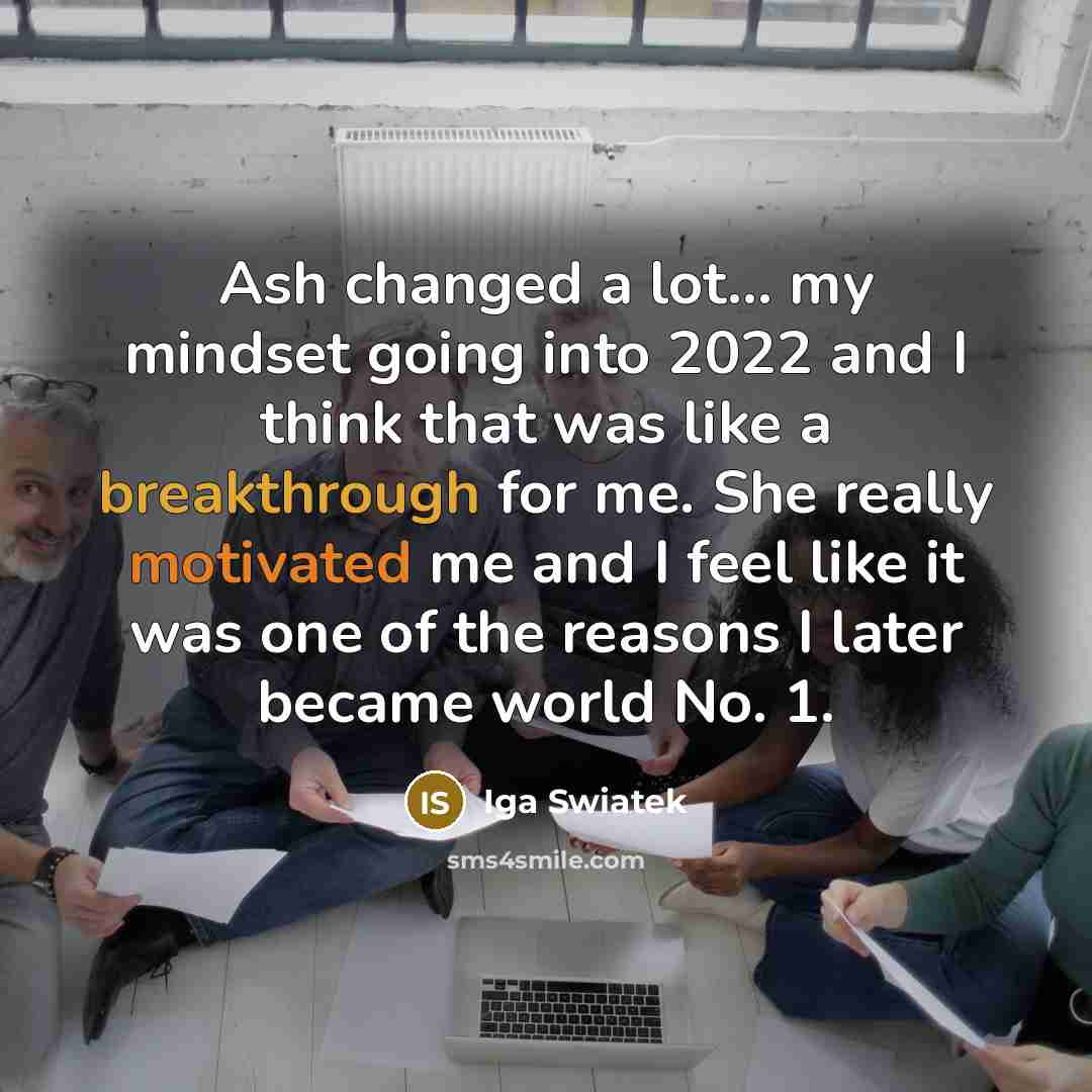 “Ash changed a lot... my mindset going into 2022 and I think that was like a breakthrough for me. She really motivated me and I feel like it was one of the reasons I later became world No. 1.” quote by Iga Swiatek