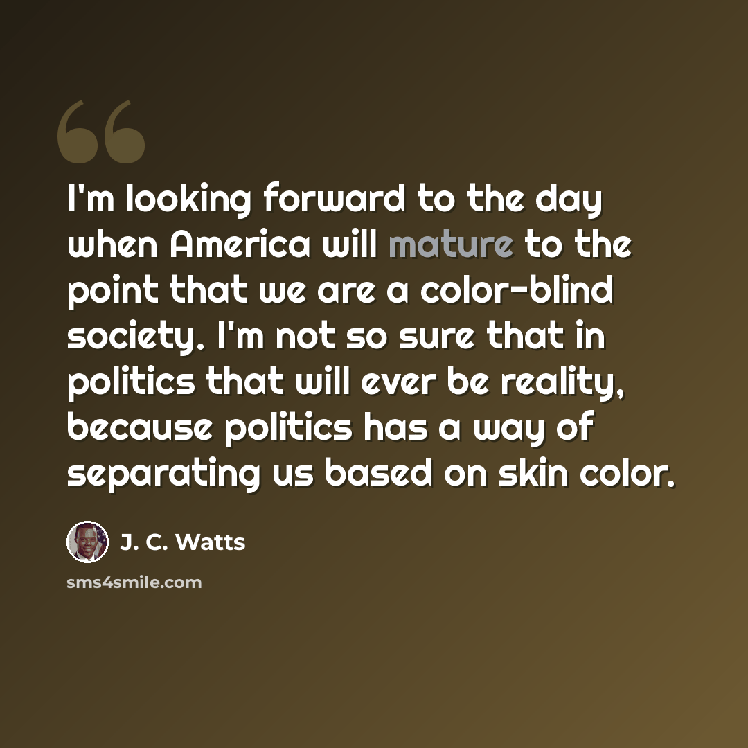 “I'm looking forward to the day when America will mature to the point that we are a color-blind society. I'm not so sure that in politics that will ever be reality, because politics has a way of separating us based on skin color.” quote by J. C. Watts