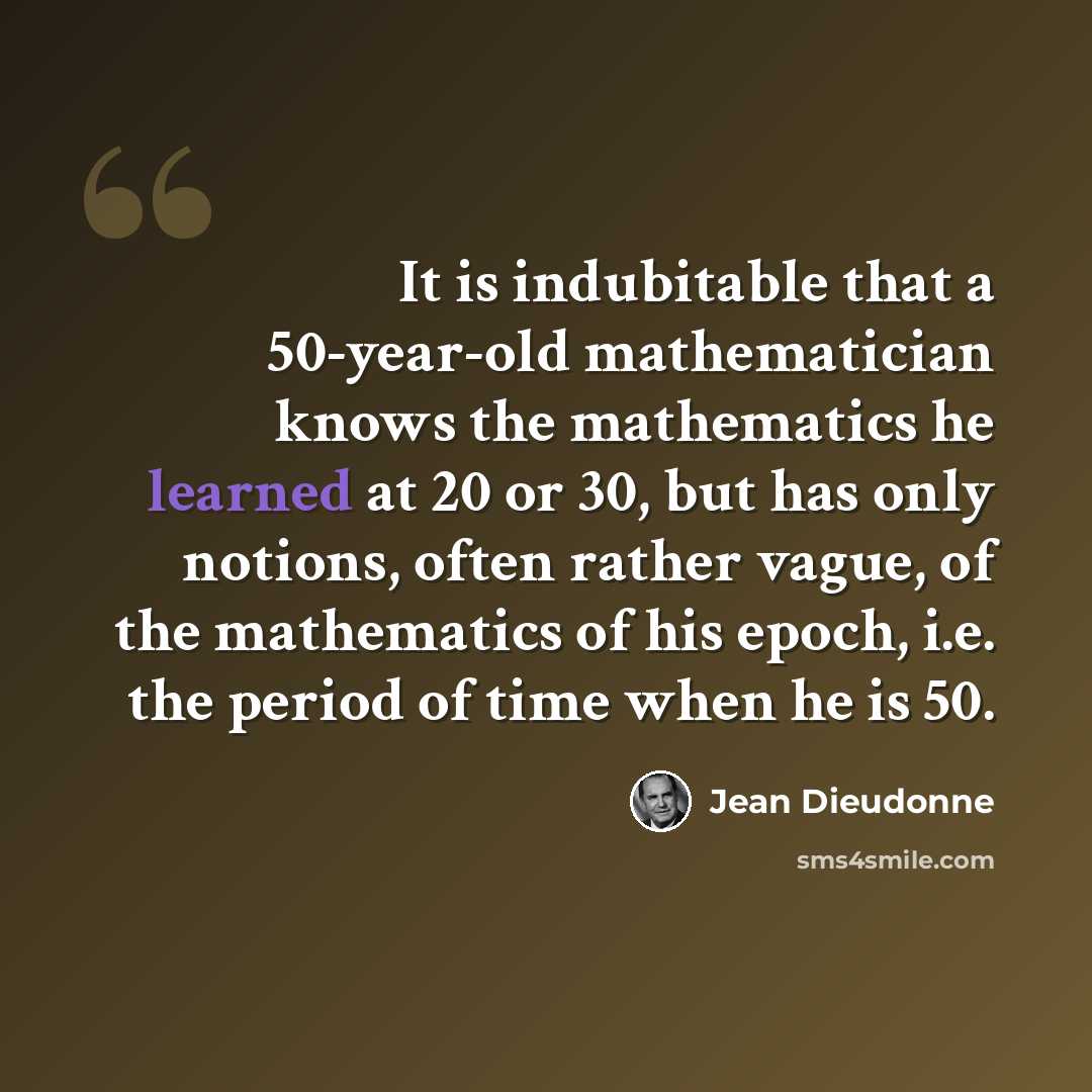 “It is indubitable that a 50-year-old mathematician knows the mathematics he learned at 20 or 30, but has only notions, often rather vague, of the mathematics of his epoch, i.e. the period of time when he is 50.” quote by Jean Dieudonne