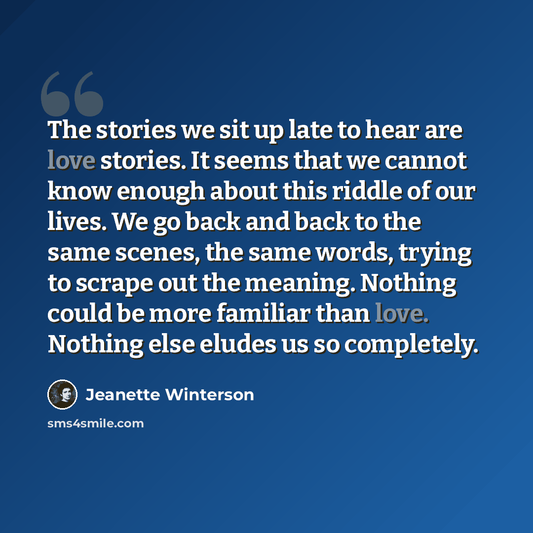 “The stories we sit up late to hear are love stories. It seems that we cannot know enough about this riddle of our lives. We go back and back to the same scenes, the same words, trying to scrape out the meaning. Nothing could be more familiar than love. Nothing else eludes us so completely.” quote by Jeanette Winterson