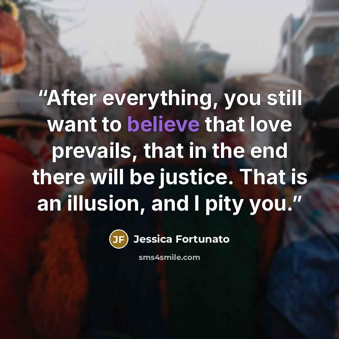 “After everything, you still want to believe that love prevails, that in the end there will be justice. That is an illusion, and I pity you.” quote by Jessica Fortunato