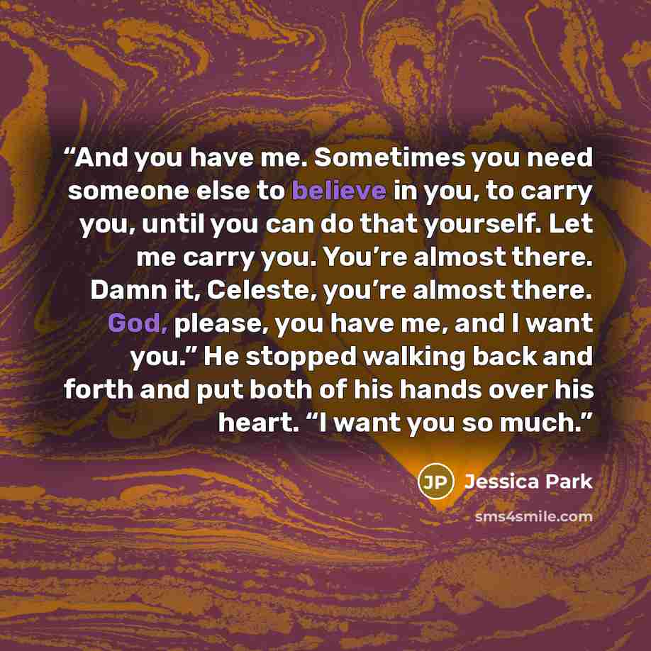 “And you have me. Sometimes you need someone else to believe in you, to carry you, until you can do that yourself. Let me carry you. You’re almost there. Damn it, Celeste, you’re almost there. God, please, you have me, and I want you.” He stopped walking back and forth and put both of his hands…” quote by Jessica Park