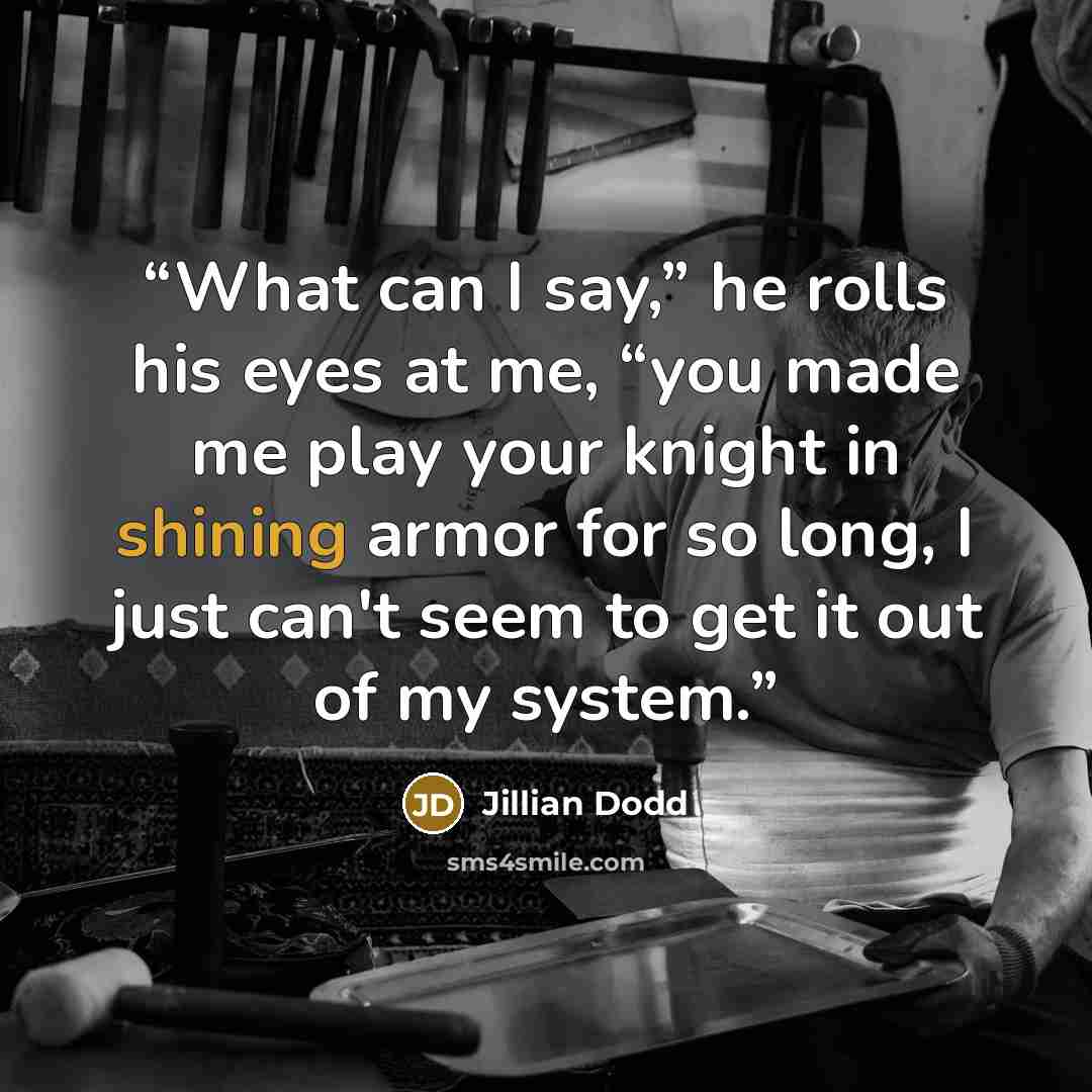 “What can I say,” he rolls his eyes at me, “you made me play your knight in shining armor for so long, I just can't seem to get it out of my system.” quote by Jillian Dodd
