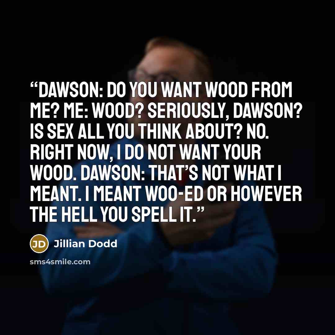 “Dawson: Do you want wood from me? Me: Wood? Seriously, Dawson? Is sex ALL you think about? No. Right now, I do not want your wood. Dawson: That’s not what I meant. I meant woo-ed or however the hell you spell it.” quote by Jillian Dodd
