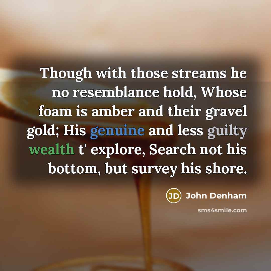 “Though with those streams he no resemblance hold, Whose foam is amber and their gravel gold; His genuine and less guilty wealth t' explore, Search not his bottom, but survey his shore.” quote by John Denham
