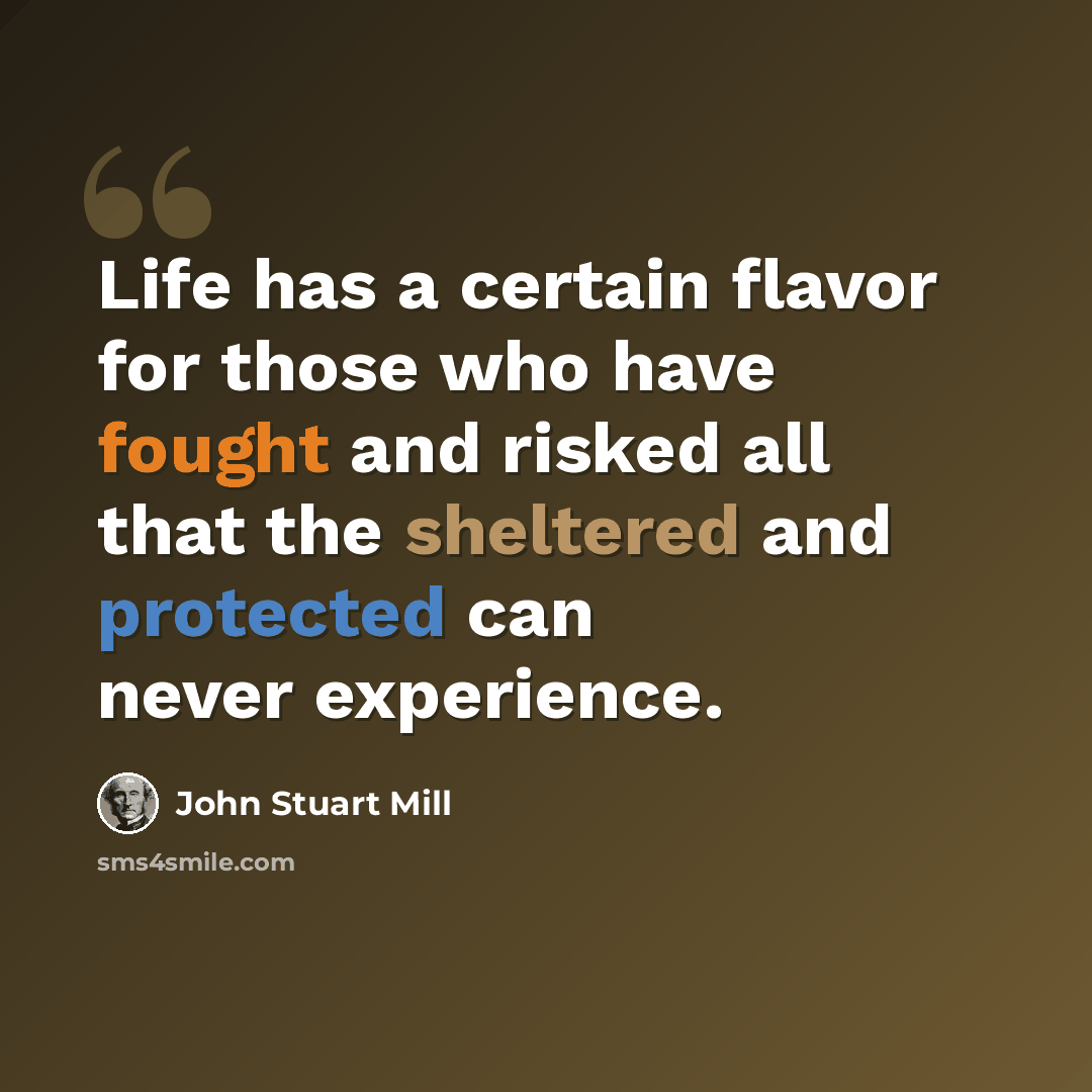 “Life has a certain flavor for those who have fought and risked all that the sheltered and protected can never experience.” quote by John Stuart Mill