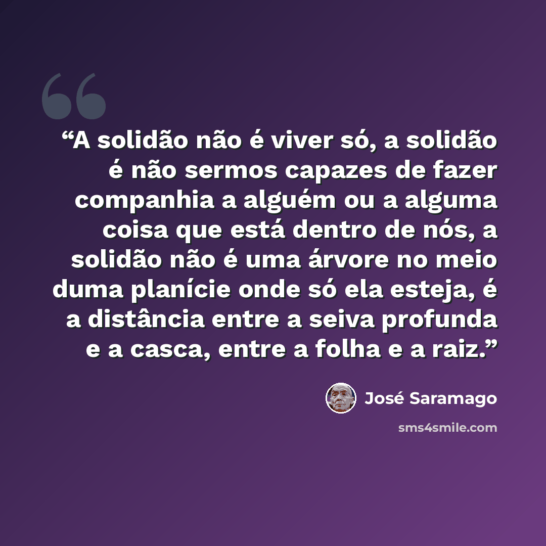 “A solidão não é viver só, a solidão é não sermos capazes de fazer companhia a alguém ou a alguma coisa que está dentro de nós, a solidão não é uma árvore no meio duma planície onde só ela esteja, é a distância entre a seiva profunda e a casca, entre a folha e a raiz.” quote by José Saramago