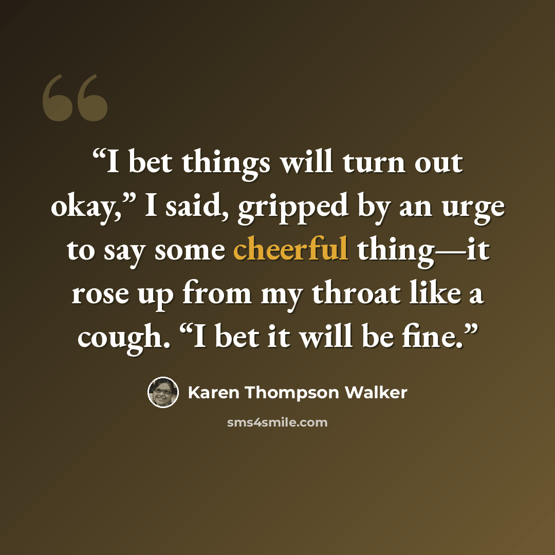 “I bet things will turn out okay,” I said, gripped by an urge to say some cheerful thing—it rose up from my throat like a cough. “I bet it will be fine.” quote by Karen Thompson Walker