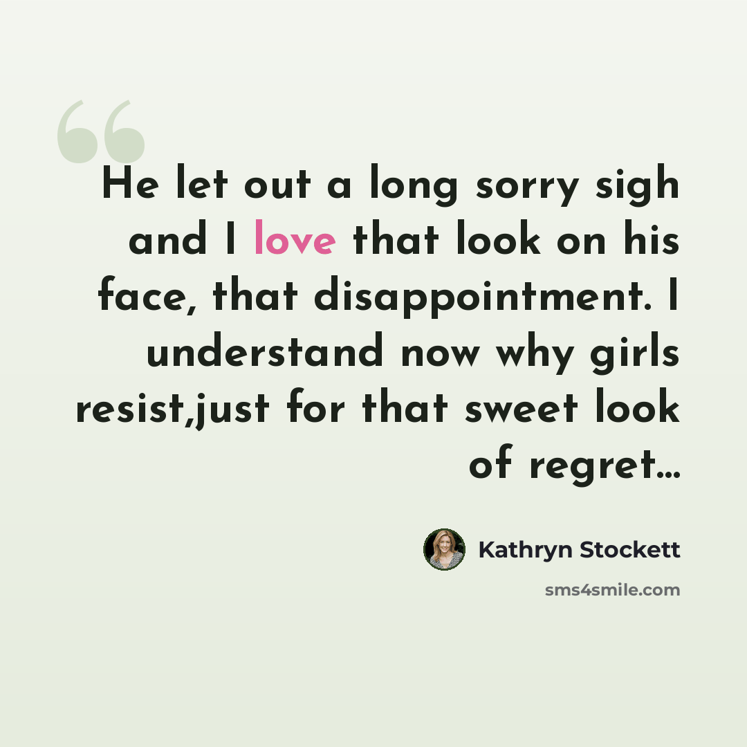 “He let out a long sorry sigh and I love that look on his face, that disappointment. I understand now why girls resist,just for that sweet look of regret…” quote by Kathryn Stockett
