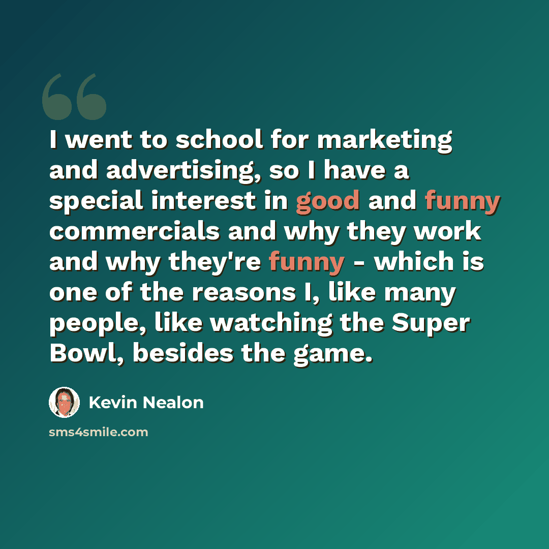 “I went to school for marketing and advertising, so I have a special interest in good and funny commercials and why they work and why they're funny - which is one of the reasons I, like many people, like watching the Super Bowl, besides the game.” quote by Kevin Nealon