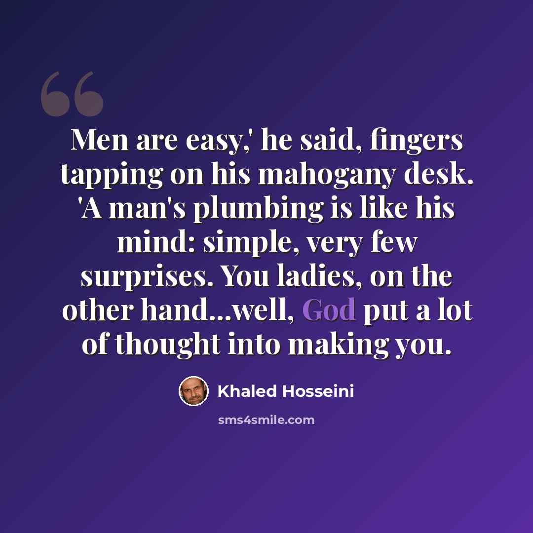 “Men are easy,' he said, fingers tapping on his mahogany desk. 'A man's plumbing is like his mind: simple, very few surprises. You ladies, on the other hand...well, God put a lot of thought into making you.” quote by Khaled Hosseini