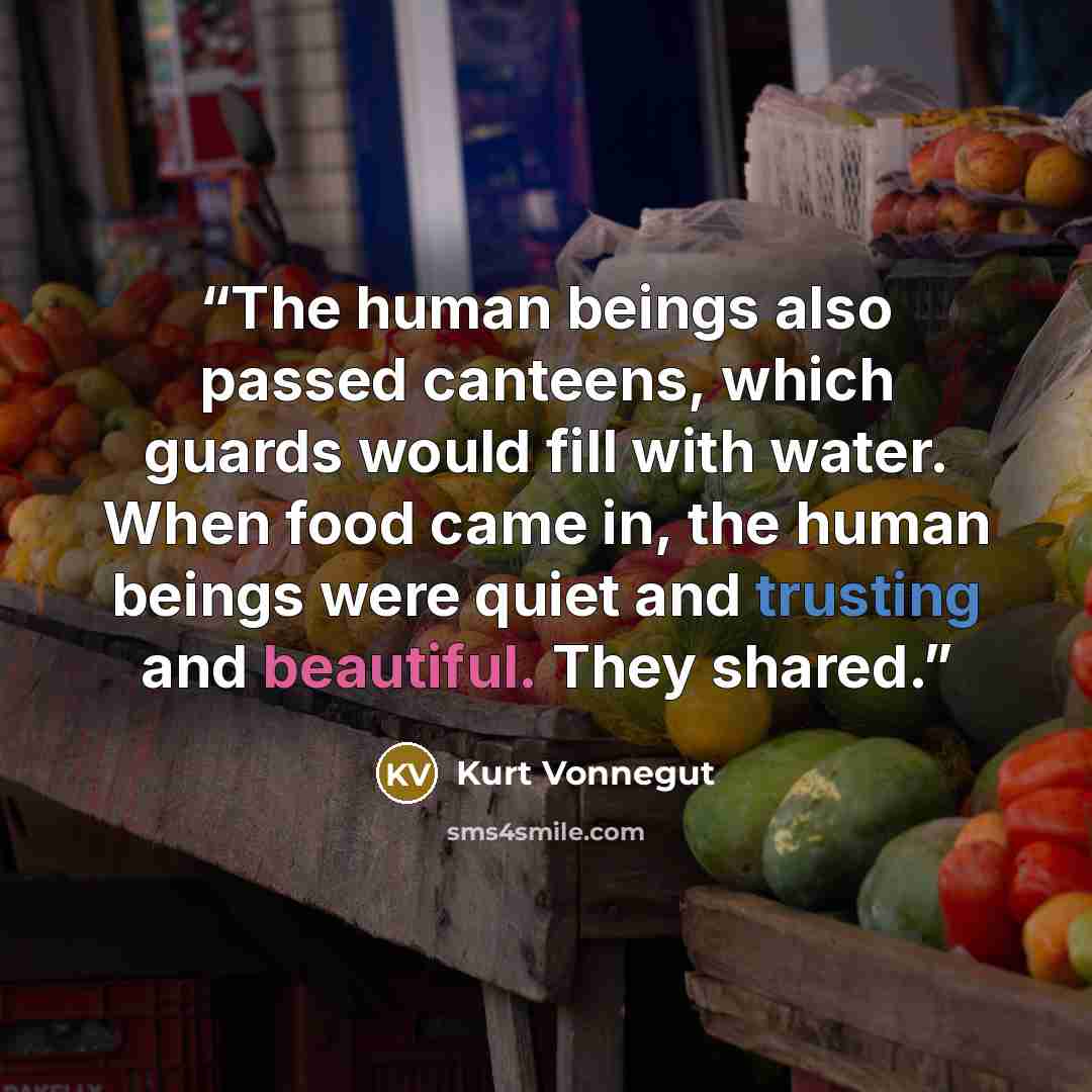 “The human beings also passed canteens, which guards would fill with water. When food came in, the human beings were quiet and trusting and beautiful. They shared.” quote by Kurt Vonnegut
