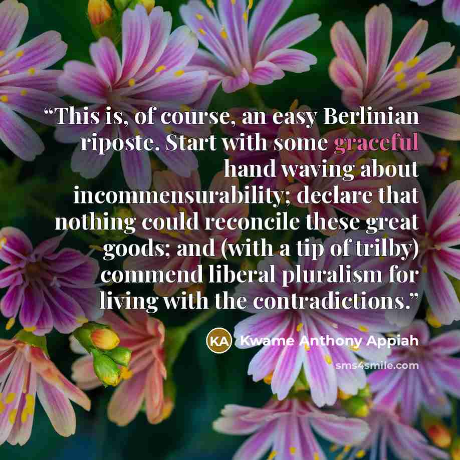 “This is, of course, an easy Berlinian riposte. Start with some graceful hand waving about incommensurability; declare that nothing could reconcile these great goods; and (with a tip of trilby) commend liberal pluralism for living with the contradictions.” quote by Kwame Anthony Appiah