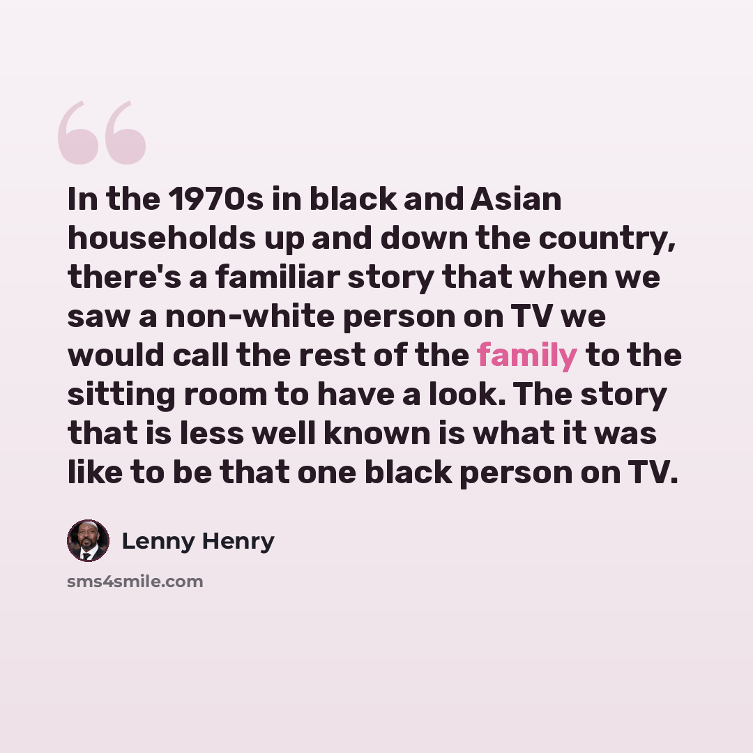 “In the 1970s in black and Asian households up and down the country, there's a familiar story that when we saw a non-white person on TV we would call the rest of the family to the sitting room to have a look. The story that is less well known is what it was like to be that one black person on TV.” quote by Lenny Henry