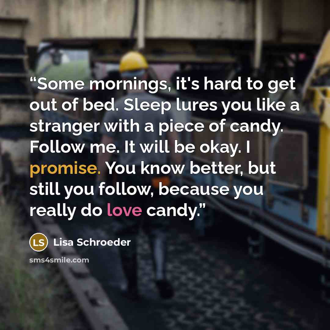 “Some mornings, it's hard to get out of bed. Sleep lures you like a stranger with a piece of candy. Follow me. It will be okay. I promise. You know better, but still you follow, because you really do love candy.” quote by Lisa Schroeder