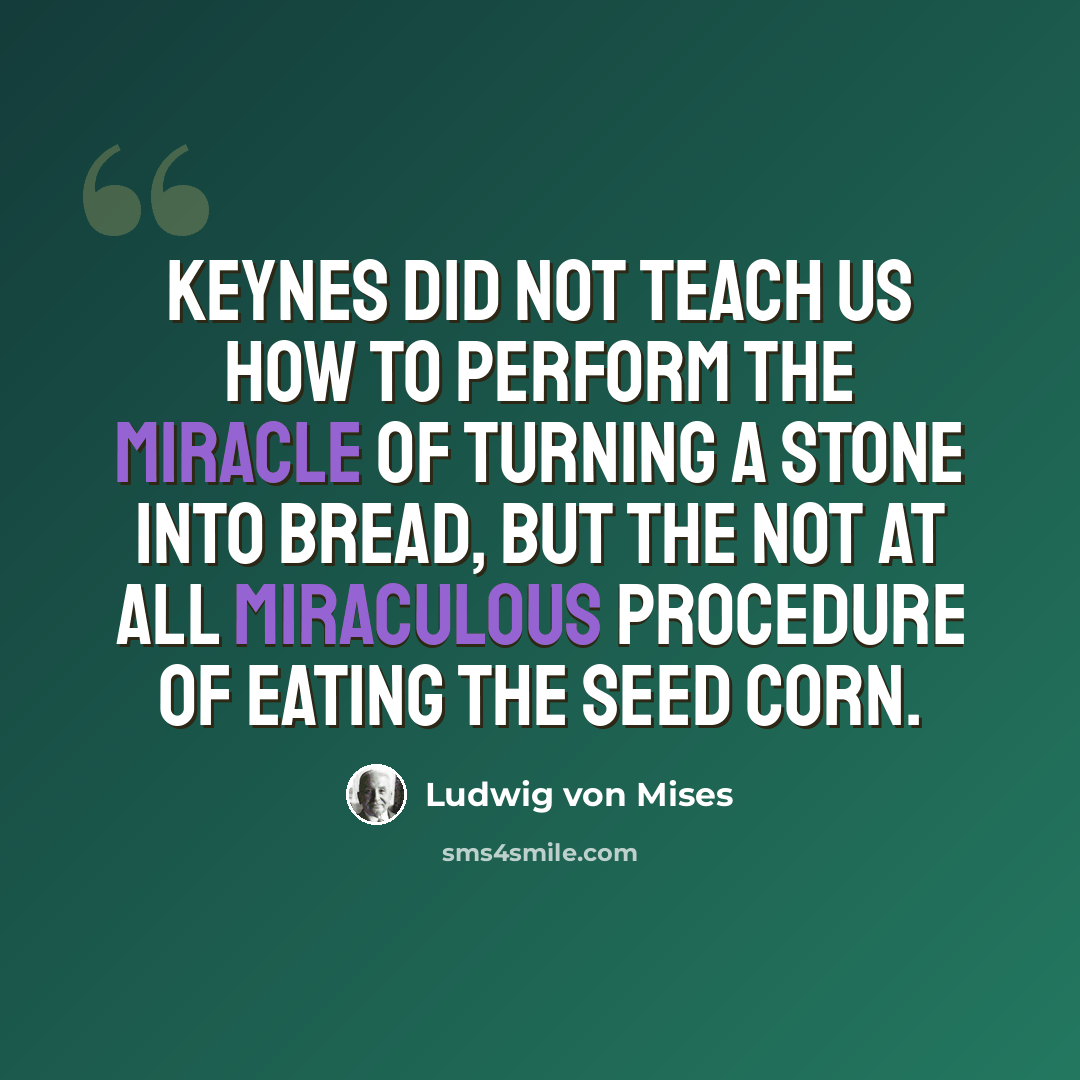 “Keynes did not teach us how to perform the miracle of turning a stone into bread, but the not at all miraculous procedure of eating the seed corn.” quote by Ludwig von Mises