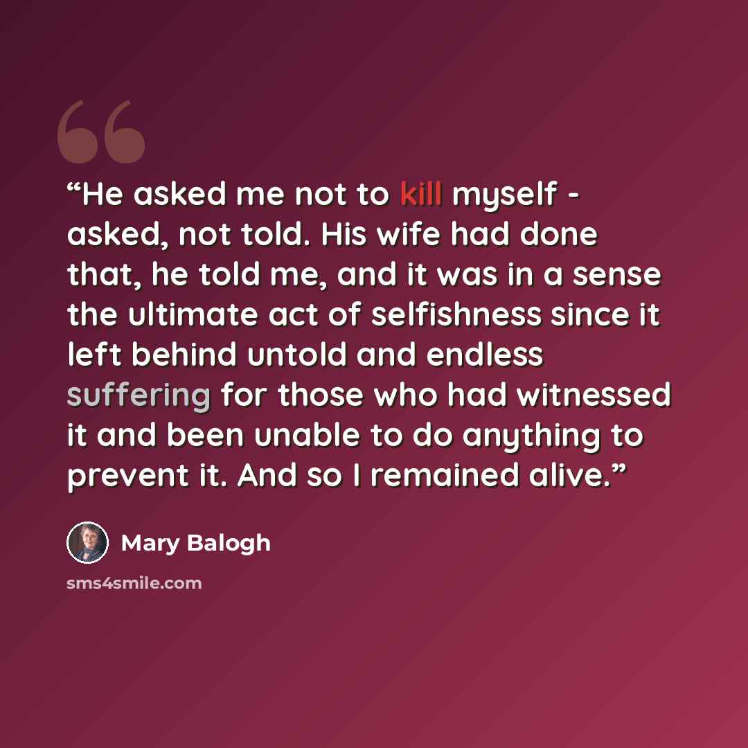 “He asked me not to kill myself - asked, not told. His wife had done that, he told me, and it was in a sense the ultimate act of selfishness since it left behind untold and endless suffering for those who had witnessed it and been unable to do anything to prevent it. And so I remained alive.” quote by Mary Balogh