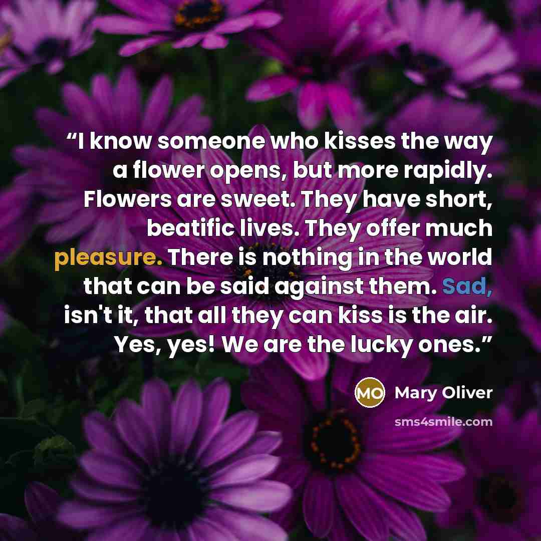 “I know someone who kisses the way a flower opens, but more rapidly. Flowers are sweet. They have short, beatific lives. They offer much pleasure. There is nothing in the world that can be said against them. Sad, isn't it, that all they can kiss is the air. Yes, yes! We are the lucky ones.” quote by Mary Oliver