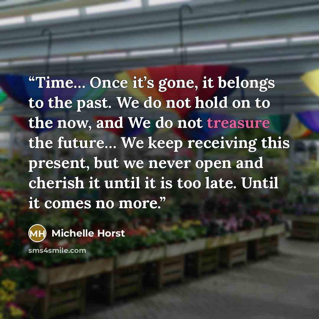 “Time… Once it’s gone, it belongs to the past. We do not hold on to the now, and We do not treasure the future… We keep receiving this present, but we never open and cherish it until it is too late. Until it comes no more.” quote by Michelle Horst