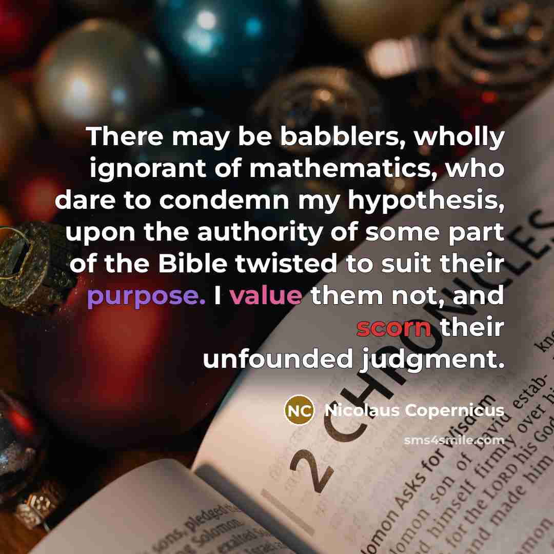“There may be babblers, wholly ignorant of mathematics, who dare to condemn my hypothesis, upon the authority of some part of the Bible twisted to suit their purpose. I value them not, and scorn their unfounded judgment.” quote by Nicolaus Copernicus