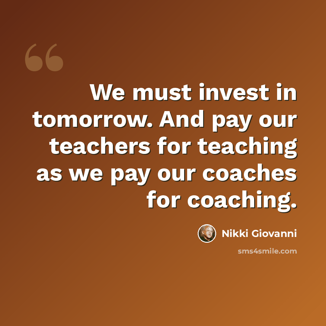 “We must invest in tomorrow. And pay our teachers for teaching as we pay our coaches for coaching.” quote by Nikki Giovanni