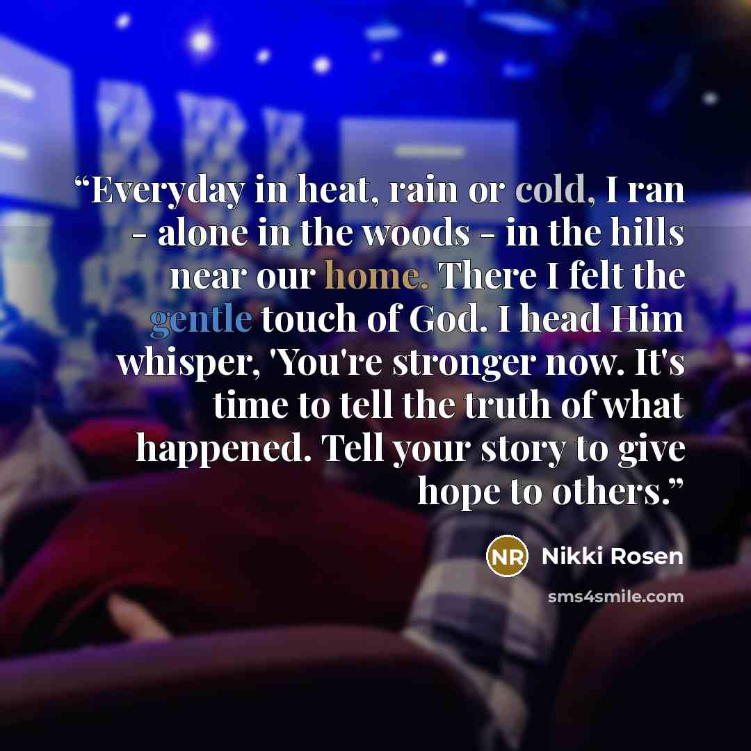 “Everyday in heat, rain or cold, I ran - alone in the woods - in the hills near our home. There I felt the gentle touch of God. I head Him whisper, 'You're stronger now. It's time to tell the truth of what happened. Tell your story to give hope to others.” quote by Nikki Rosen