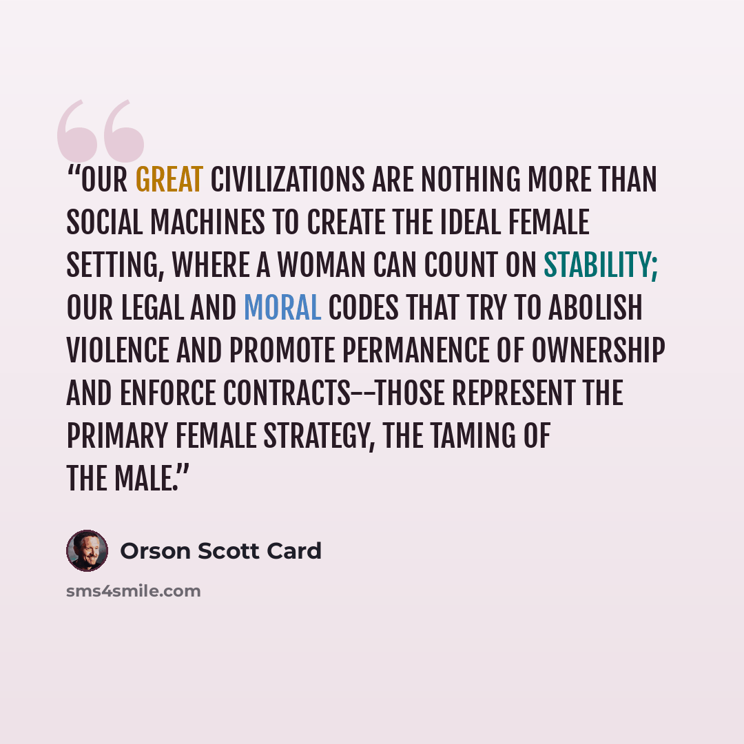 “Our great civilizations are nothing more than social machines to create the ideal female setting, where a woman can count on stability; our legal and moral codes that try to abolish violence and promote permanence of ownership and enforce contracts--those represent the primary female strategy, the…” quote by Orson Scott Card