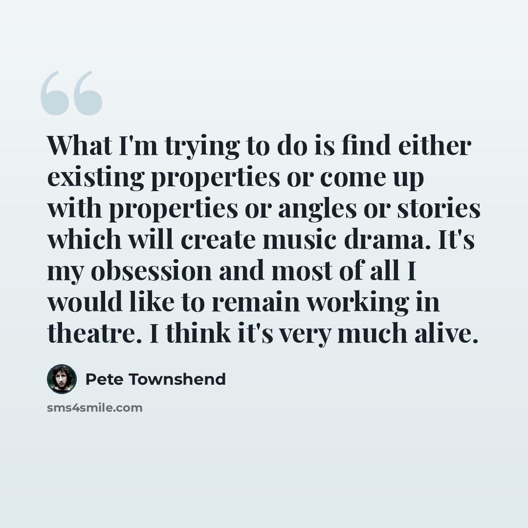 “What I'm trying to do is find either existing properties or come up with properties or angles or stories which will create music drama. It's my obsession and most of all I would like to remain working in theatre. I think it's very much alive.” quote by Pete Townshend