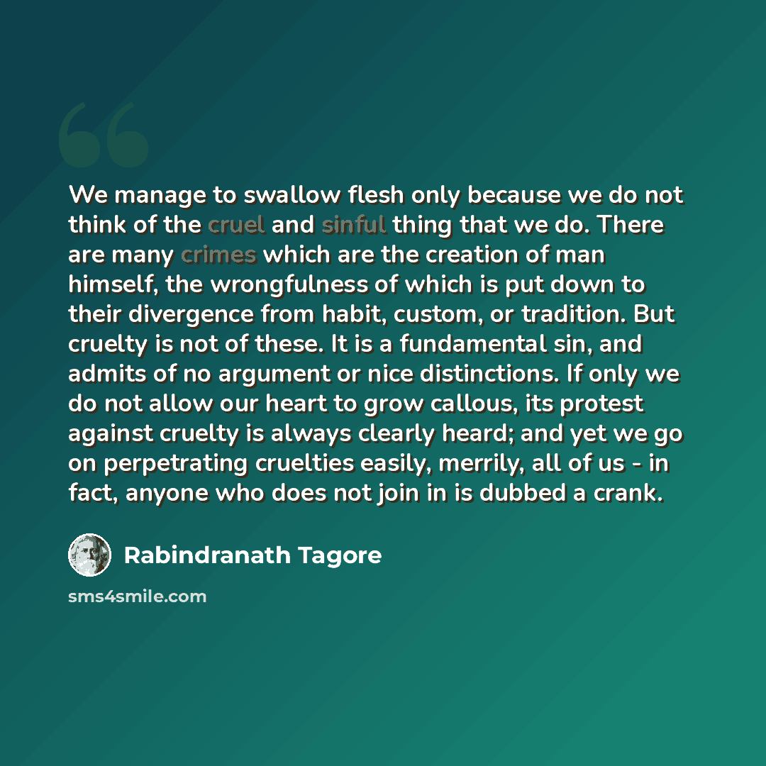 “We manage to swallow flesh only because we do not think of the cruel and sinful thing that we do. There are many crimes which are the creation of man himself, the wrongfulness of which is put down to their divergence from habit, custom, or tradition. But cruelty is not of these. It is a…” quote by Rabindranath Tagore