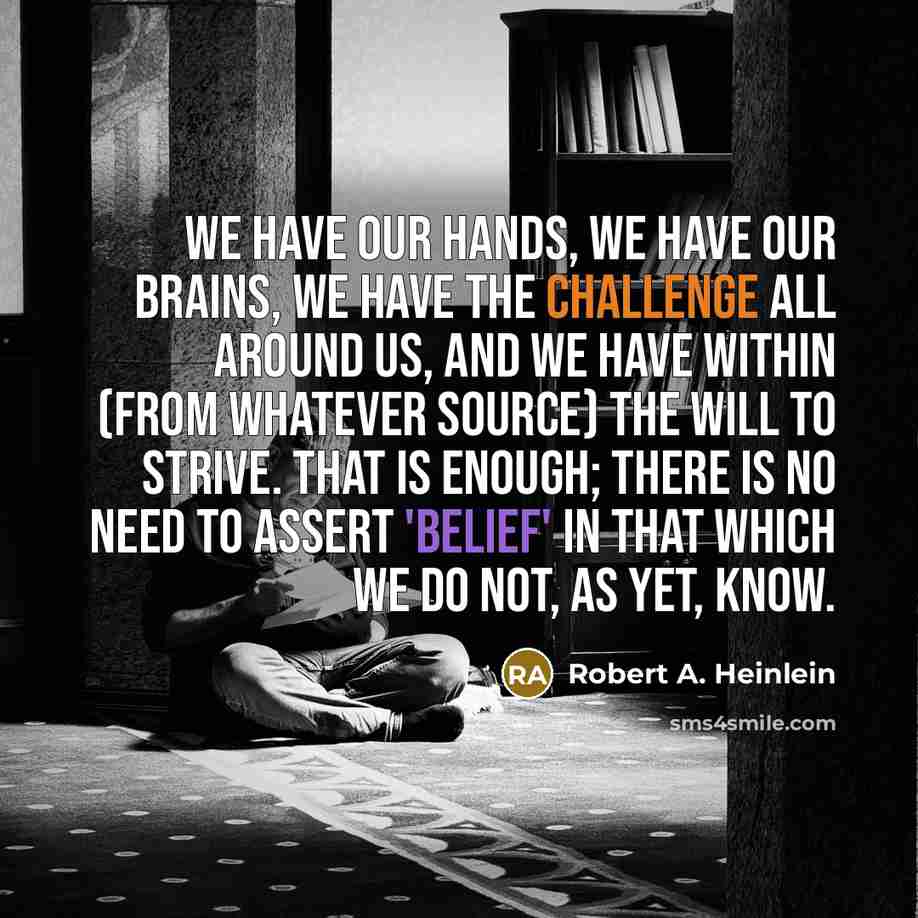 “We have our hands, we have our brains, we have the challenge all around us, and we have within (from whatever source) the will to strive. That is enough; there is no need to assert 'belief' in that which we do not, as yet, know.” quote by Robert A. Heinlein