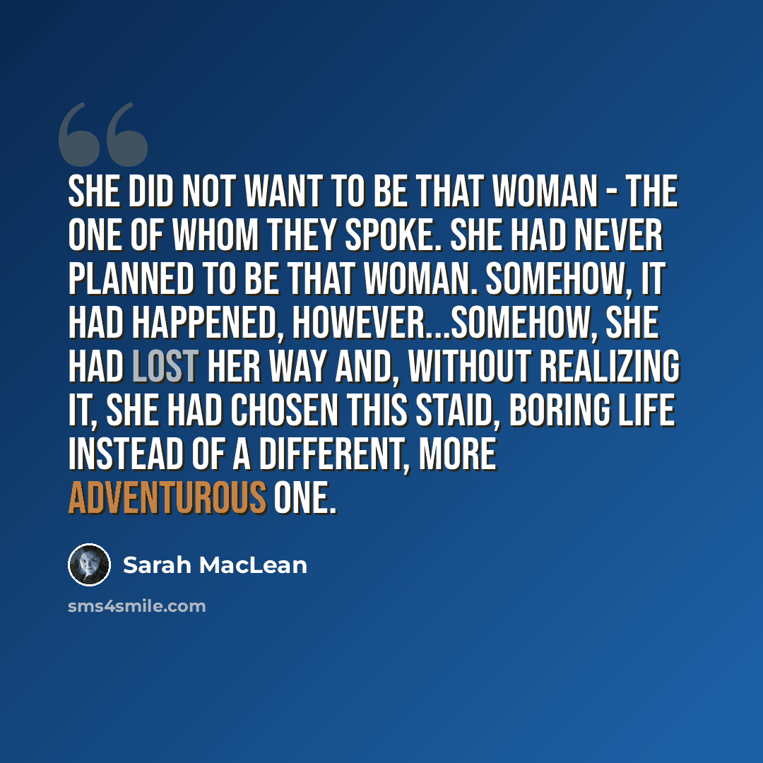 “She did not want to be that woman - the one of whom they spoke. She had never planned to be that woman. Somehow, it had happened, however...somehow, she had lost her way and, without realizing it, she had chosen this staid, boring life instead of a different, more adventurous one.” quote by Sarah MacLean