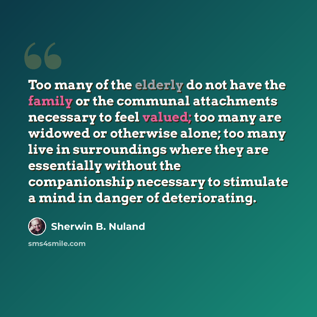 “Too many of the elderly do not have the family or the communal attachments necessary to feel valued; too many are widowed or otherwise alone; too many live in surroundings where they are essentially without the companionship necessary to stimulate a mind in danger of deteriorating.” quote by Sherwin B. Nuland