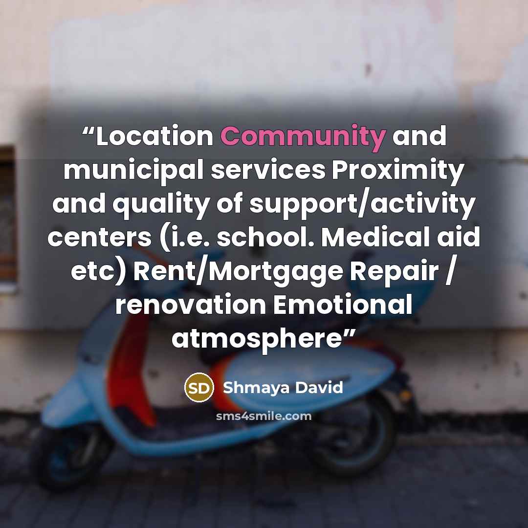 “Location Community and municipal services Proximity and quality of support/activity centers (i.e. school. Medical aid etc) Rent/Mortgage Repair / renovation Emotional atmosphere” quote by Shmaya David